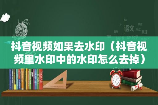 抖音视频如果去水印（抖音视频里水印中的水印怎么去掉）