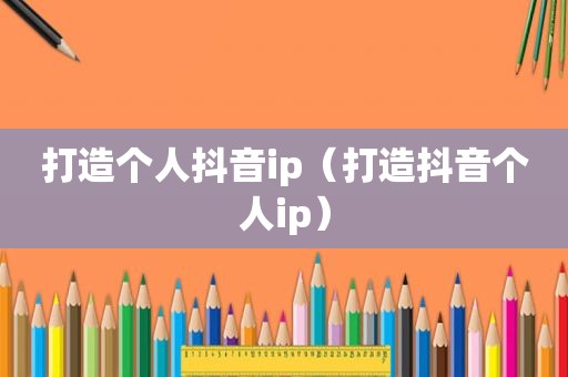 打造个人抖音ip（打造抖音个人ip）