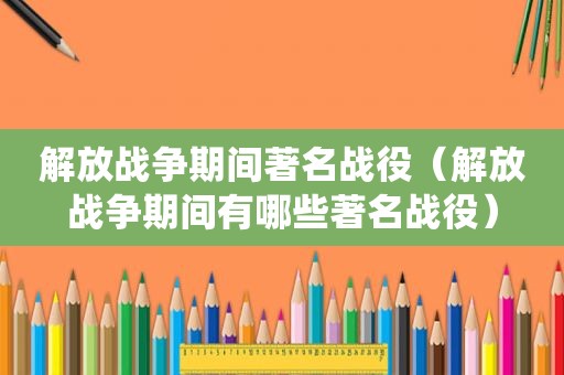 解放战争期间著名战役（解放战争期间有哪些著名战役）