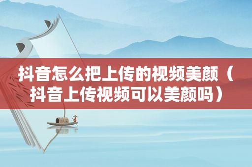 抖音怎么把上传的视频美颜（抖音上传视频可以美颜吗）