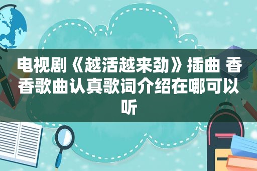 电视剧《越活越来劲》插曲 香香歌曲认真歌词介绍在哪可以听