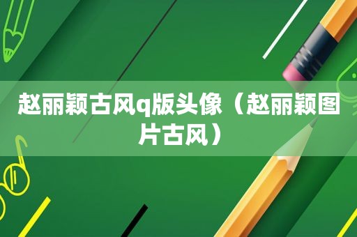 赵丽颖古风q版头像（赵丽颖图片古风）