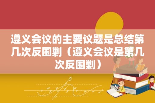 遵义会议的主要议题是总结第几次反围剿（遵义会议是第几次反围剿）