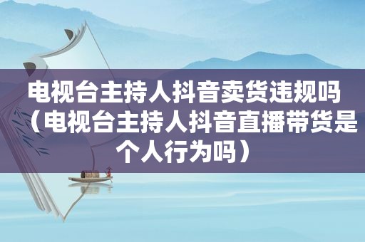 电视台主持人抖音卖货违规吗（电视台主持人抖音直播带货是个人行为吗）