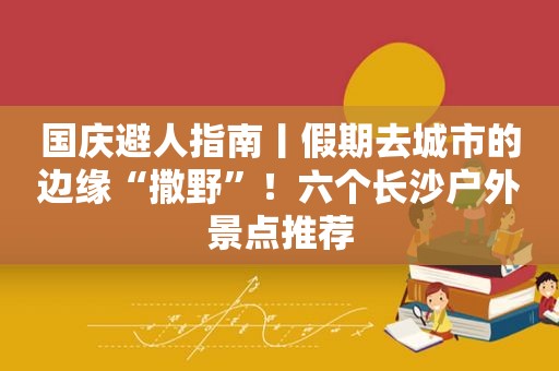 国庆避人指南丨假期去城市的边缘“撒野”！六个长沙户外景点推荐