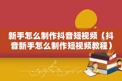 新手怎么制作抖音短视频（抖音新手怎么制作短视频教程）