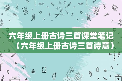 六年级上册古诗三首课堂笔记（六年级上册古诗三首诗意）
