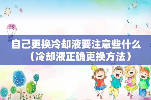 自己更换冷却液要注意些什么（冷却液正确更换方法）