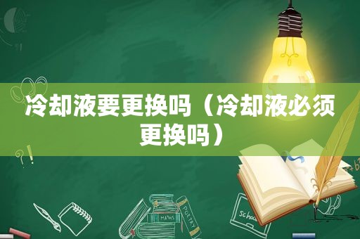 冷却液要更换吗（冷却液必须更换吗）