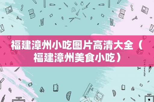 福建漳州小吃图片高清大全（福建漳州美食小吃）