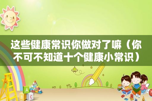 这些健康常识你做对了嘛（你不可不知道十个健康小常识）