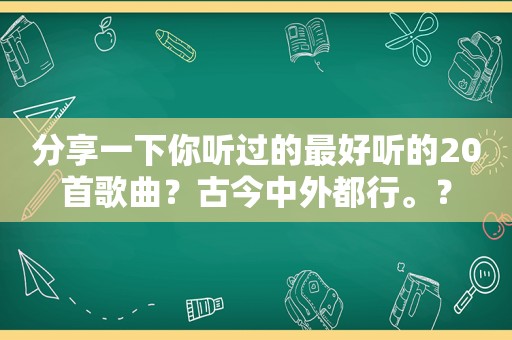 分享一下你听过的最好听的20首歌曲？古今中外都行。？