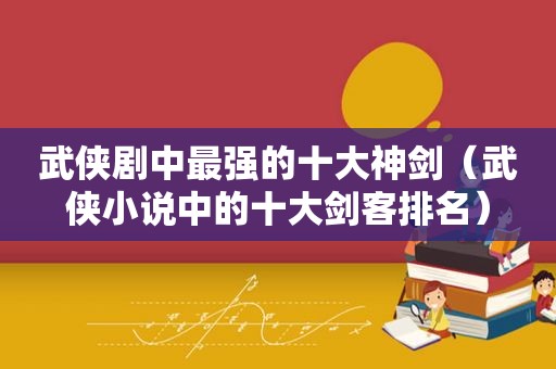 武侠剧中最强的十大神剑（武侠小说中的十大剑客排名）