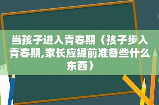 当孩子进入青春期（孩子步入青春期,家长应提前准备些什么东西）