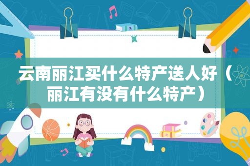 云南丽江买什么特产送人好（丽江有没有什么特产）