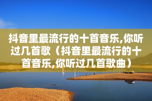 抖音里最流行的十首音乐,你听过几首歌（抖音里最流行的十首音乐,你听过几首歌曲）