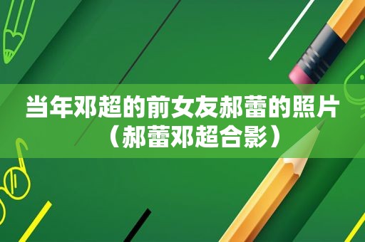 当年邓超的前女友郝蕾的照片（郝蕾邓超合影）