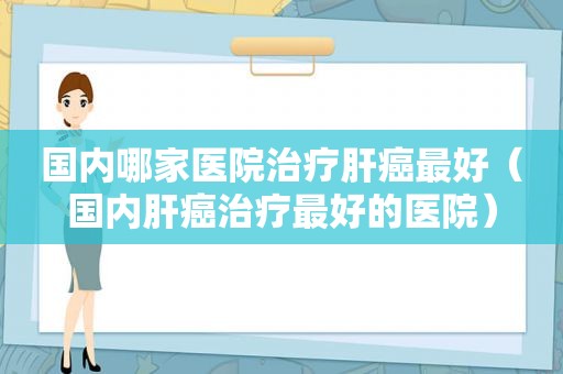 国内哪家医院治疗肝癌最好（国内肝癌治疗最好的医院）