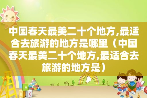 中国春天最美二十个地方,最适合去旅游的地方是哪里（中国春天最美二十个地方,最适合去旅游的地方是）