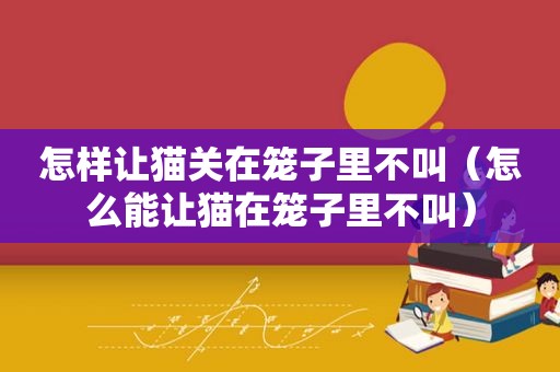 怎样让猫关在笼子里不叫（怎么能让猫在笼子里不叫）