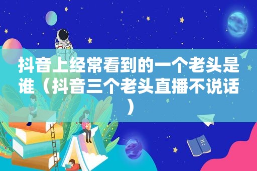 抖音上经常看到的一个老头是谁（抖音三个老头直播不说话）