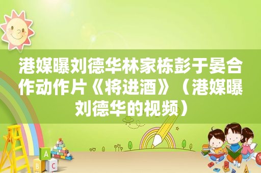 港媒曝刘德华林家栋彭于晏合作动作片《将进酒》（港媒曝刘德华的视频）