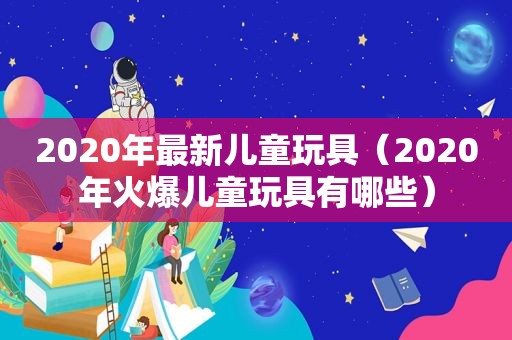 2020年最新儿童玩具（2020年火爆儿童玩具有哪些）