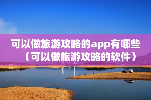 可以做旅游攻略的app有哪些（可以做旅游攻略的软件）