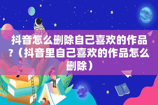 抖音怎么删除自己喜欢的作品?（抖音里自己喜欢的作品怎么删除）