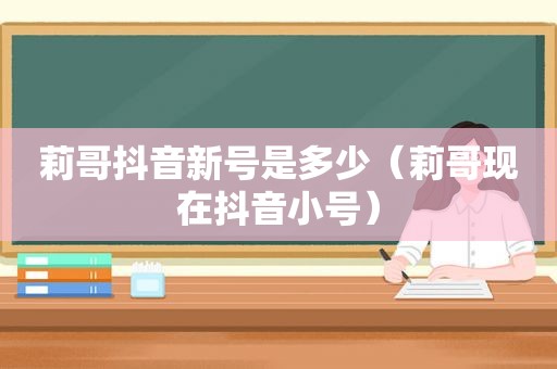 莉哥抖音新号是多少（莉哥现在 *** ）