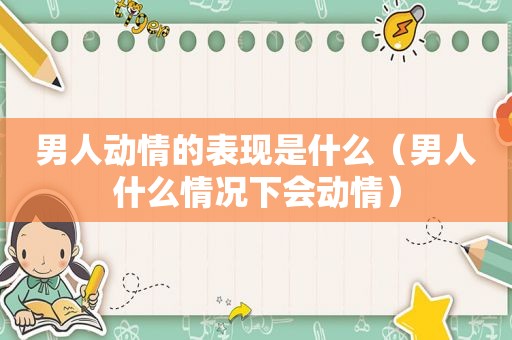 男人动情的表现是什么（男人什么情况下会动情）
