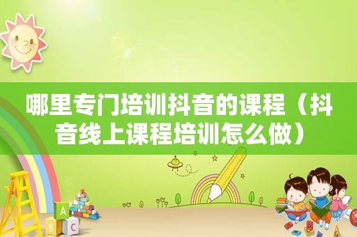 哪里专门培训抖音的课程（抖音线上课程培训怎么做）