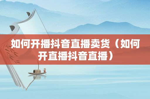 如何开播抖音直播卖货（如何开直播抖音直播）