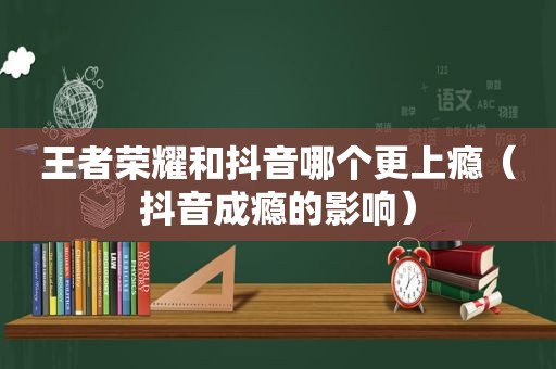 王者荣耀和抖音哪个更上瘾（抖音成瘾的影响）