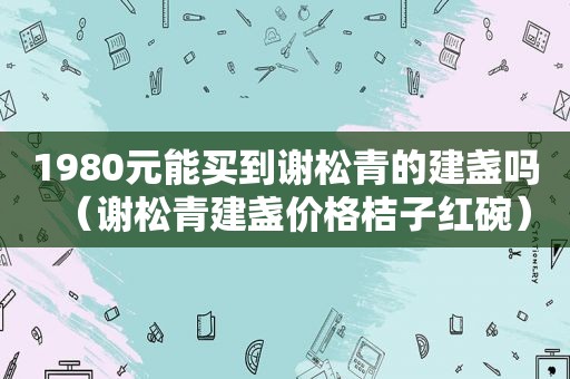1980元能买到谢松青的建盏吗（谢松青建盏价格桔子红碗）