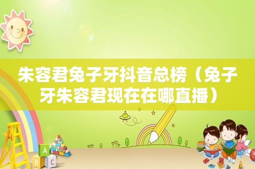 朱容君兔子牙抖音总榜（兔子牙朱容君现在在哪直播）