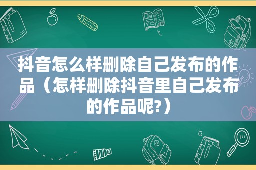 抖音怎么样删除自己发布的作品（怎样删除抖音里自己发布的作品呢?）