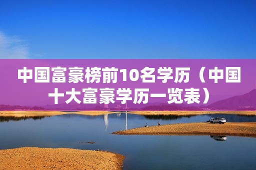 中国富豪榜前10名学历（中国十大富豪学历一览表）