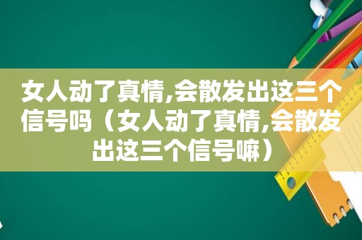 女人动了真情,会散发出这三个信号吗（女人动了真情,会散发出这三个信号嘛）