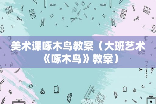 美术课啄木鸟教案（大班艺术《啄木鸟》教案）