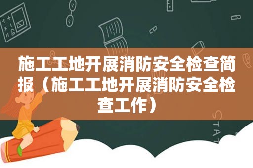 施工工地开展消防安全检查简报（施工工地开展消防安全检查工作）