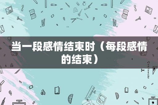当一段感情结束时（每段感情的结束）