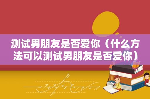 测试男朋友是否爱你（什么方法可以测试男朋友是否爱你）