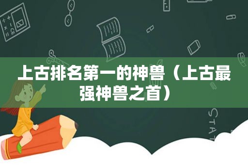 上古排名第一的神兽（上古最强神兽之首）