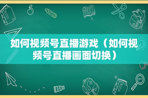 如何视频号直播游戏（如何视频号直播画面切换）