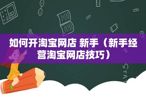 如何开淘宝网店 新手（新手经营淘宝网店技巧）