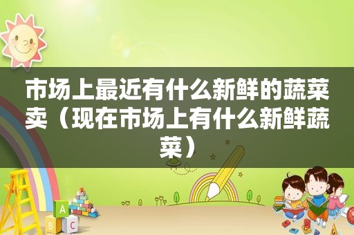 市场上最近有什么新鲜的蔬菜卖（现在市场上有什么新鲜蔬菜）