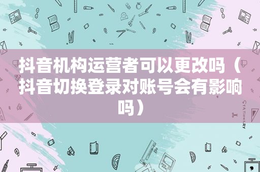 抖音机构运营者可以更改吗（抖音切换登录对账号会有影响吗）