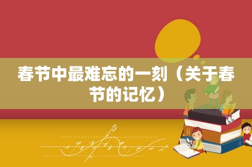 春节中最难忘的一刻（关于春节的记忆）