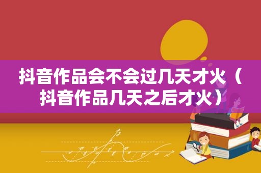 抖音作品会不会过几天才火（抖音作品几天之后才火）